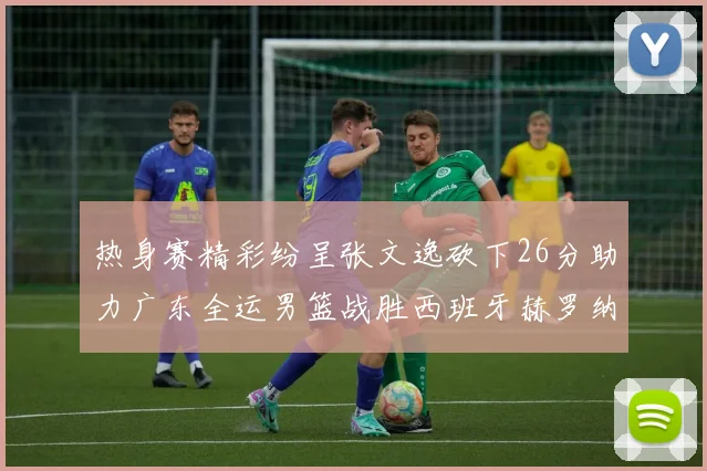 热身赛精彩纷呈张文逸砍下26分助力广东全运男篮战胜西班牙赫罗纳队