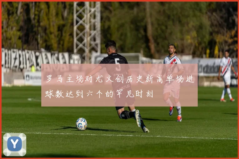 罗马主场对尤文创历史新高单场进球数达到六个的罕见时刻