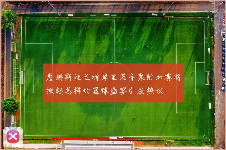 詹姆斯杜兰特库里若齐聚附加赛将掀起怎样的篮球盛宴引发热议