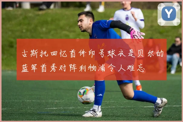 古斯托回忆首件印号球衣是贝尔的蓝军首秀对阵利物浦令人难忘