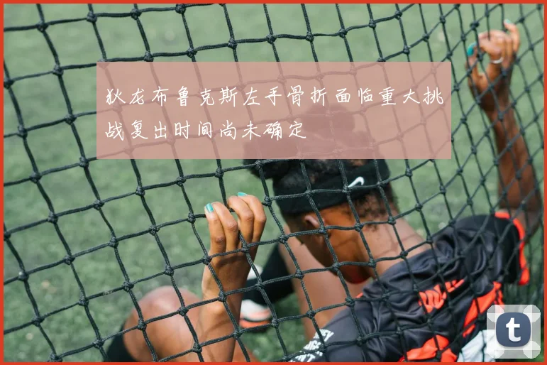 狄龙布鲁克斯左手骨折面临重大挑战复出时间尚未确定