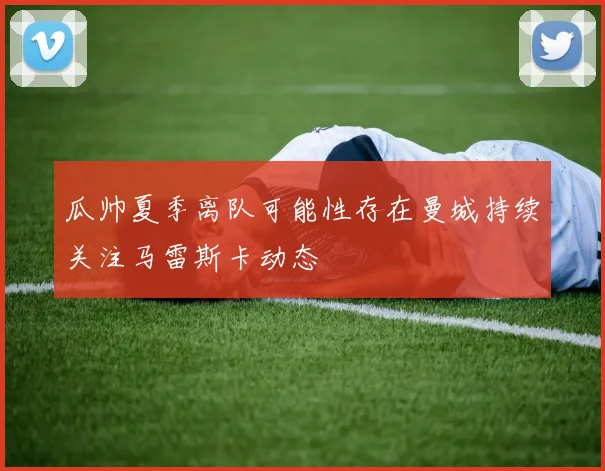 瓜帅夏季离队可能性存在曼城持续关注马雷斯卡动态