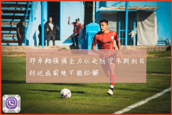 邓卓翔强调全力以赴防守韦斯利目标达成前绝不能松懈