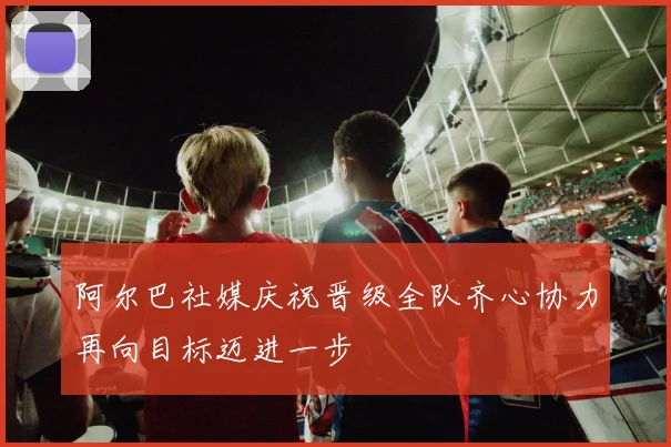 阿尔巴社媒庆祝晋级全队齐心协力再向目标迈进一步