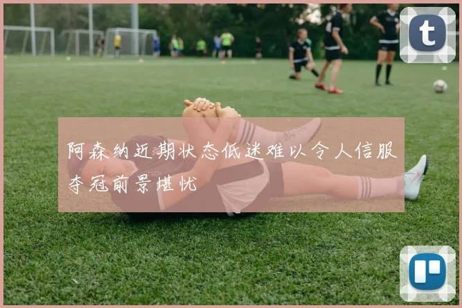 阿森纳近期状态低迷难以令人信服夺冠前景堪忧