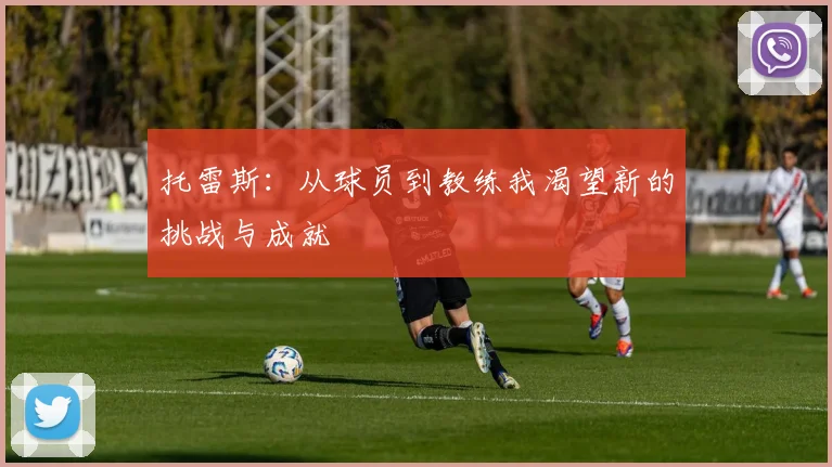 托雷斯：从球员到教练我渴望新的挑战与成就