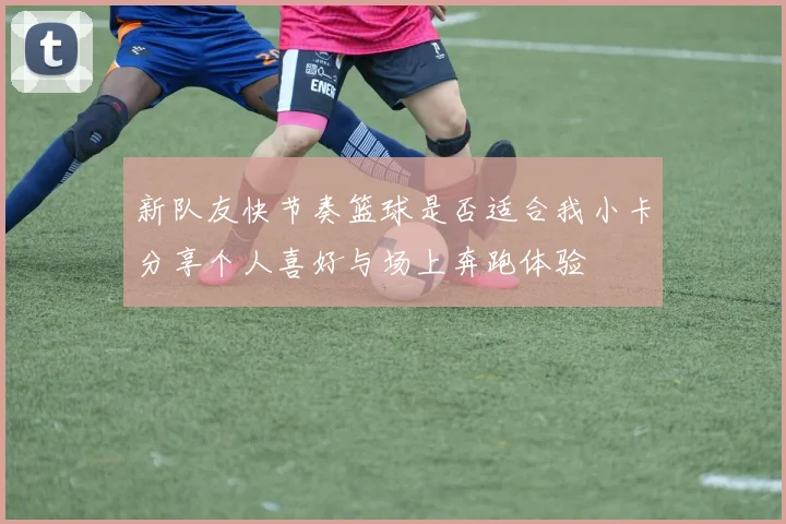 新队友快节奏篮球是否适合我小卡分享个人喜好与场上奔跑体验