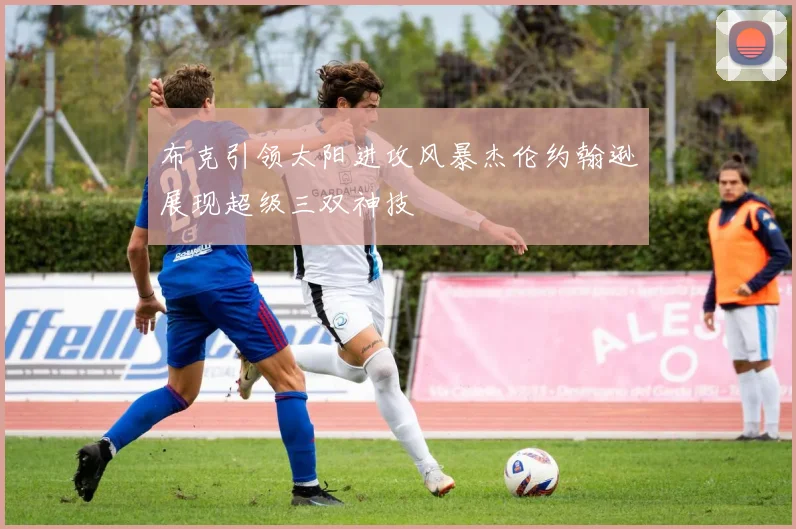 布克引领太阳进攻风暴杰伦约翰逊展现超级三双神技