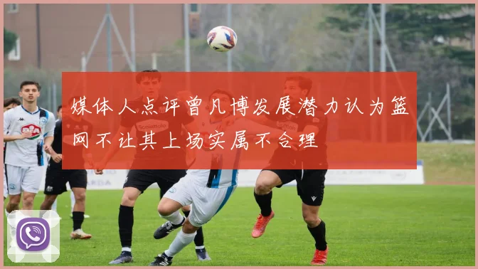 媒体人点评曾凡博发展潜力认为篮网不让其上场实属不合理