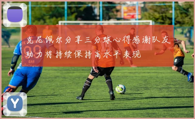 克尼佩尔分享三分球心得感谢队友助力将持续保持高水平表现