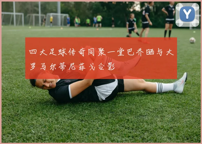 四大足球传奇同聚一堂巴乔晒与大罗马尔蒂尼菲戈合影