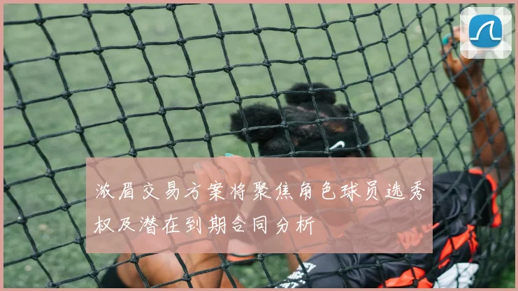 浓眉交易方案将聚焦角色球员选秀权及潜在到期合同分析