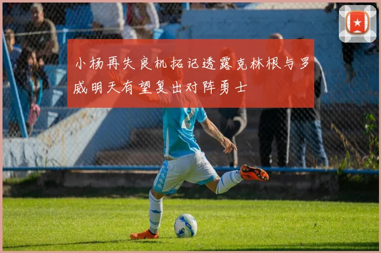 小杨再失良机拓记透露克林根与罗威明天有望复出对阵勇士