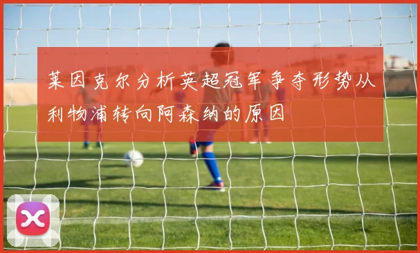 莱因克尔分析英超冠军争夺形势从利物浦转向阿森纳的原因