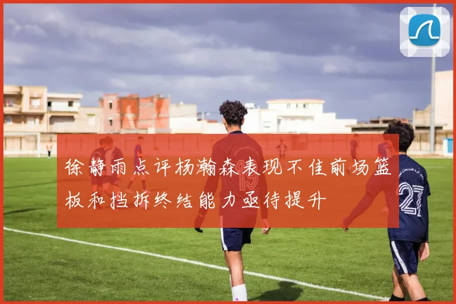 徐静雨点评杨瀚森表现不佳前场篮板和挡拆终结能力亟待提升