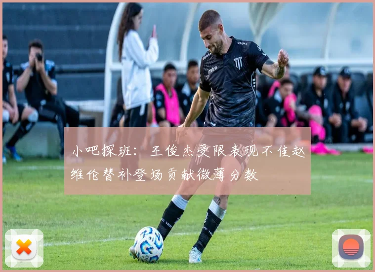 小吧探班：王俊杰受限表现不佳赵维伦替补登场贡献微薄分数