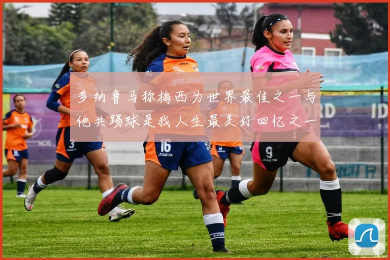 多纳鲁马称梅西为世界最佳之一与他共踢球是我人生最美好回忆之一