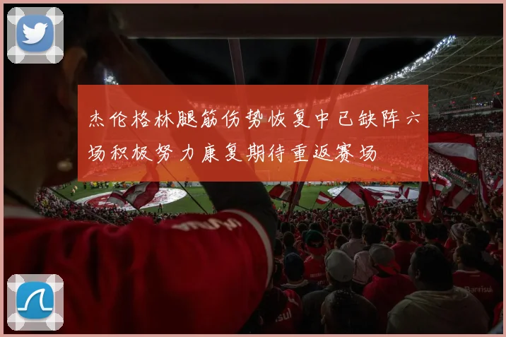 杰伦格林腿筋伤势恢复中已缺阵六场积极努力康复期待重返赛场