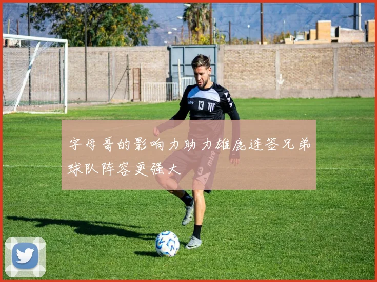 字母哥的影响力助力雄鹿连签兄弟球队阵容更强大