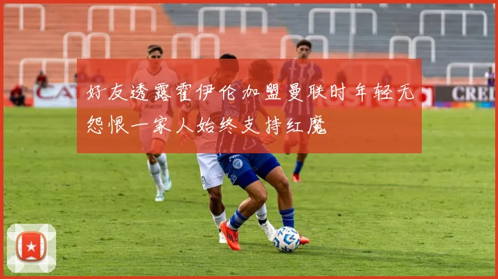 好友透露霍伊伦加盟曼联时年轻无怨恨一家人始终支持红魔