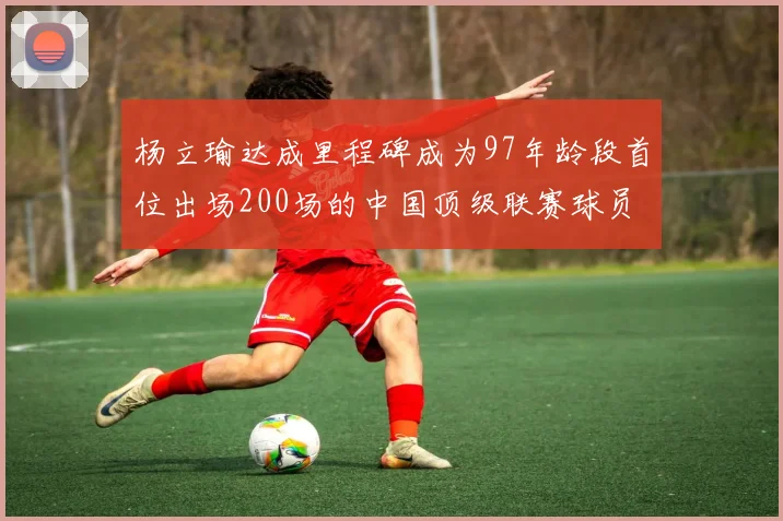 杨立瑜达成里程碑成为97年龄段首位出场200场的中国顶级联赛球员