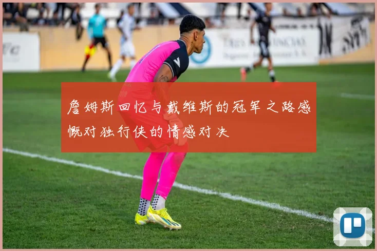 詹姆斯回忆与戴维斯的冠军之路感慨对独行侠的情感对决