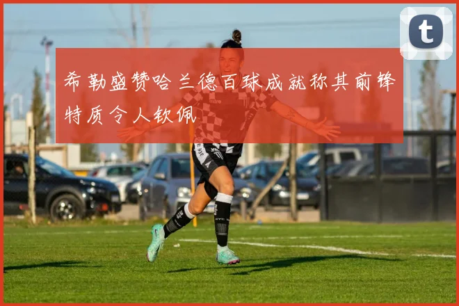 希勒盛赞哈兰德百球成就称其前锋特质令人钦佩