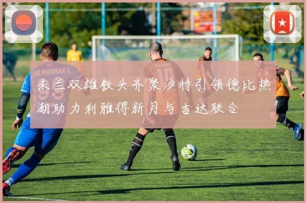 米兰双雄教头齐聚沙特引领德比热潮助力利雅得新月与吉达联合