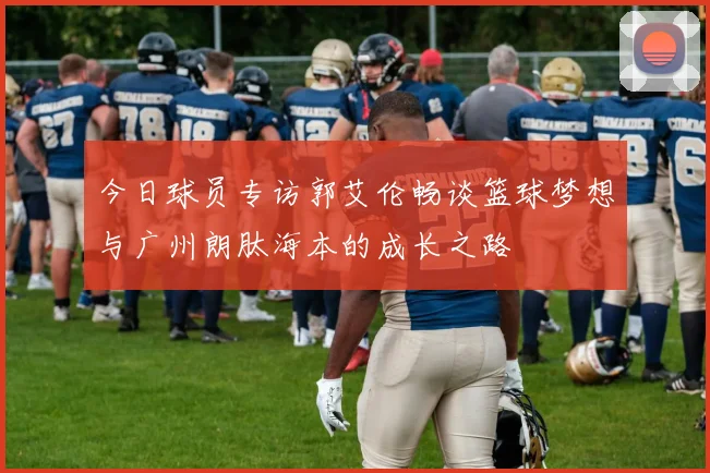 今日球员专访郭艾伦畅谈篮球梦想与广州朗肽海本的成长之路