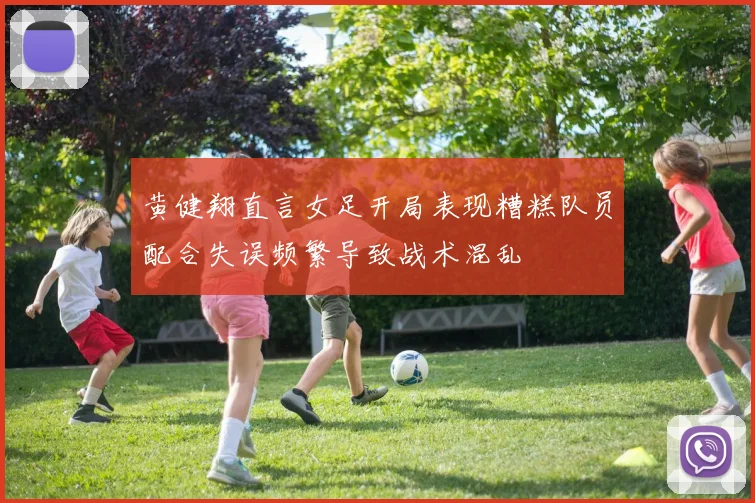 黄健翔直言女足开局表现糟糕队员配合失误频繁导致战术混乱