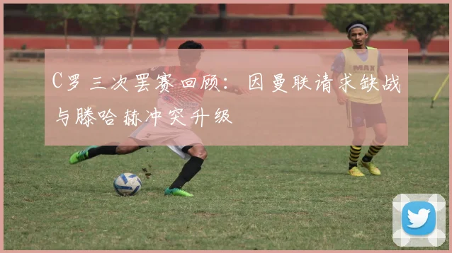 C罗三次罢赛回顾：因曼联请求缺战与滕哈赫冲突升级