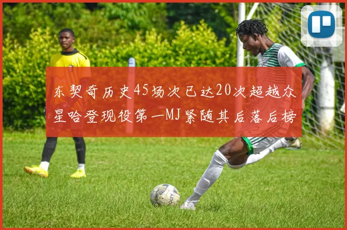 东契奇历史45场次已达20次超越众星哈登现役第一MJ紧随其后落后榜首100场