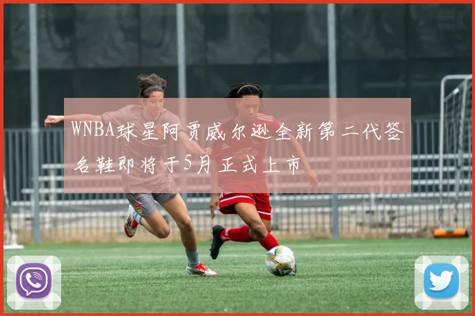 WNBA球星阿贾威尔逊全新第二代签名鞋即将于5月正式上市