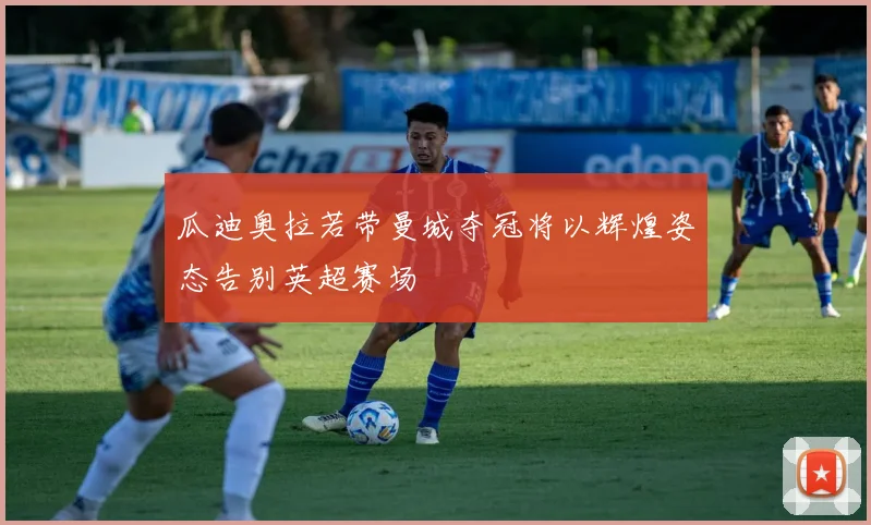 瓜迪奥拉若带曼城夺冠将以辉煌姿态告别英超赛场