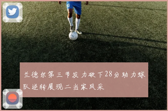 兰德尔第三节发力砍下28分助力球队逆转展现二当家风采