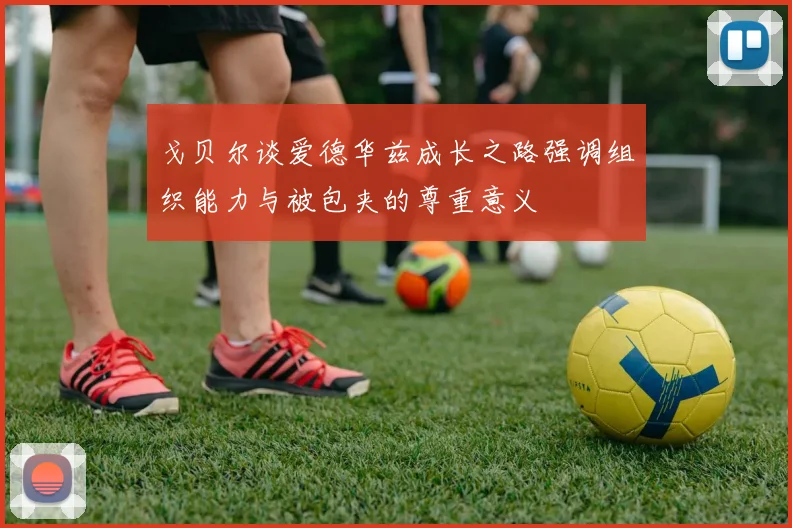 戈贝尔谈爱德华兹成长之路强调组织能力与被包夹的尊重意义