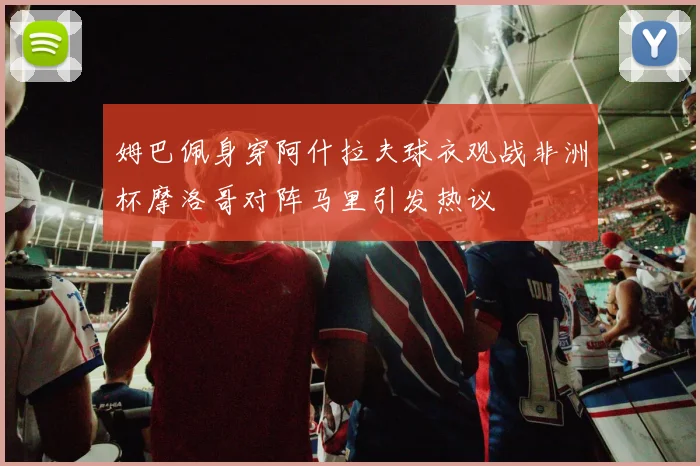 姆巴佩身穿阿什拉夫球衣观战非洲杯摩洛哥对阵马里引发热议
