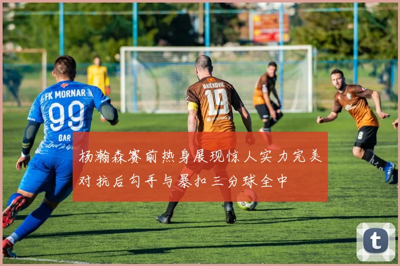 杨瀚森赛前热身展现惊人实力完美对抗后勾手与暴扣三分球全中